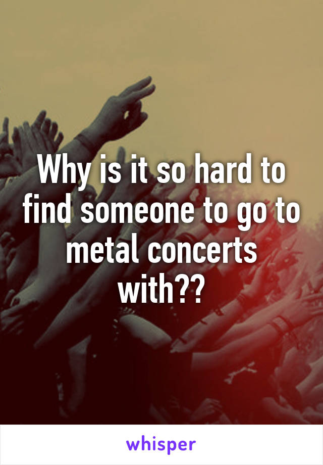 Why is it so hard to find someone to go to metal concerts with??