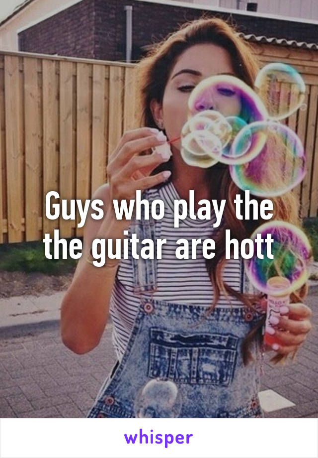 Guys who play the the guitar are hott