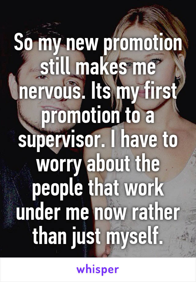 So my new promotion still makes me nervous. Its my first promotion to a supervisor. I have to worry about the people that work under me now rather than just myself.