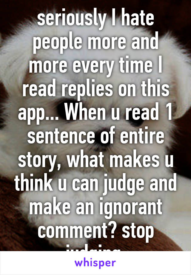 seriously I hate people more and more every time I read replies on this app... When u read 1 sentence of entire story, what makes u think u can judge and make an ignorant comment? stop judging.