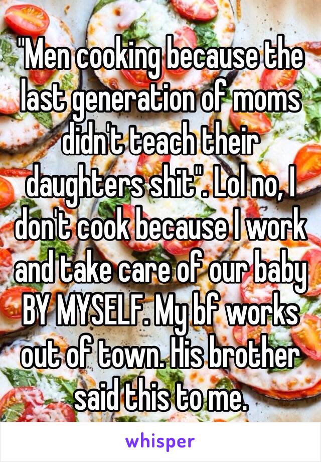 "Men cooking because the last generation of moms didn't teach their daughters shit". Lol no, I don't cook because I work and take care of our baby BY MYSELF. My bf works out of town. His brother said this to me. 