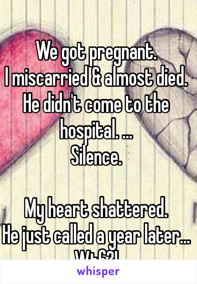 We got pregnant. 
I miscarried & almost died. 
He didn't come to the hospital. ...
Silence. 

My heart shattered. 
He just called a year later...
Wtf?! 