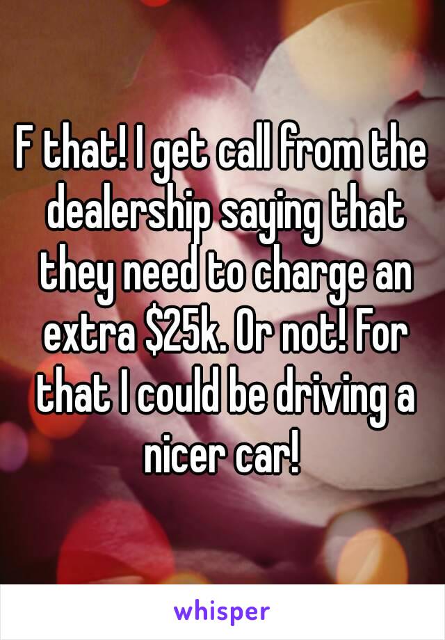 F that! I get call from the dealership saying that they need to charge an extra $25k. Or not! For that I could be driving a nicer car! 