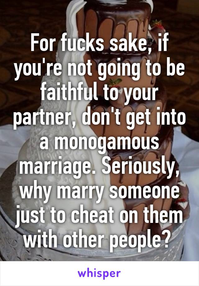 For fucks sake, if you're not going to be faithful to your partner, don't get into a monogamous marriage. Seriously, why marry someone just to cheat on them with other people? 