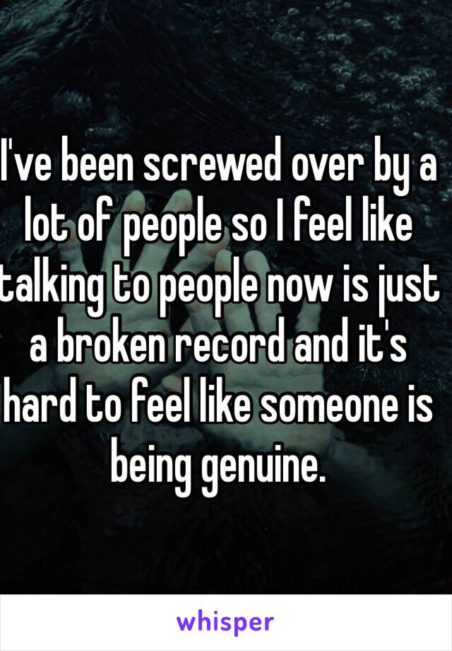 I've been screwed over by a lot of people so I feel like talking to people now is just a broken record and it's hard to feel like someone is being genuine. 