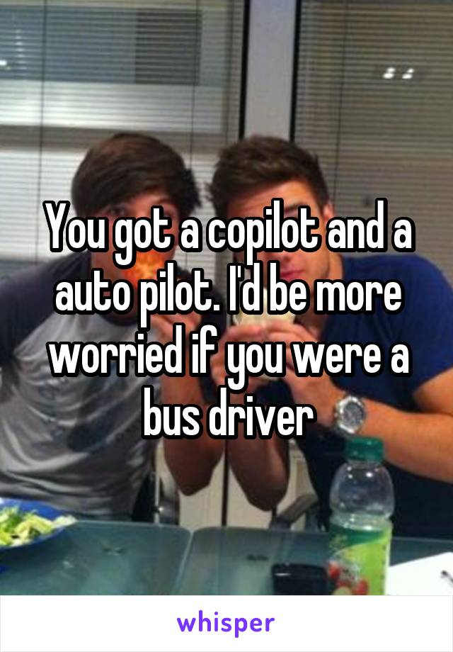 You got a copilot and a auto pilot. I'd be more worried if you were a bus driver