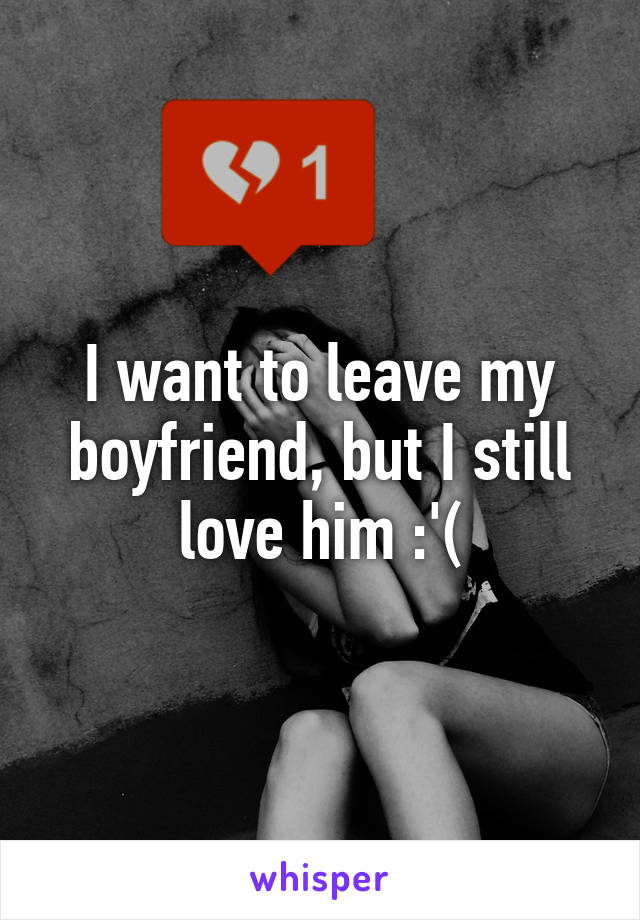 I want to leave my boyfriend, but I still love him :'(