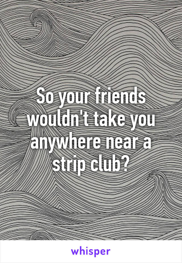 So your friends wouldn't take you anywhere near a strip club?