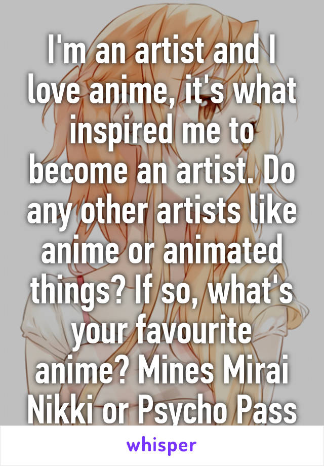 I'm an artist and I love anime, it's what inspired me to become an artist. Do any other artists like anime or animated things? If so, what's your favourite anime? Mines Mirai Nikki or Psycho Pass