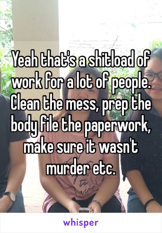 Yeah that's a shitload of work for a lot of people. Clean the mess, prep the body file the paperwork, make sure it wasn't murder etc. 