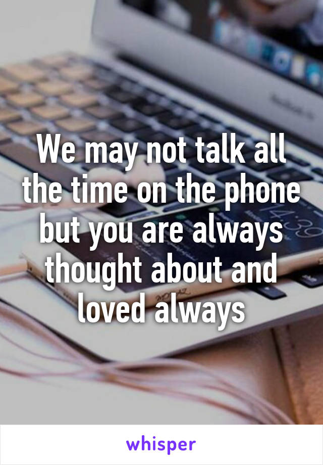 We may not talk all the time on the phone but you are always thought about and loved always