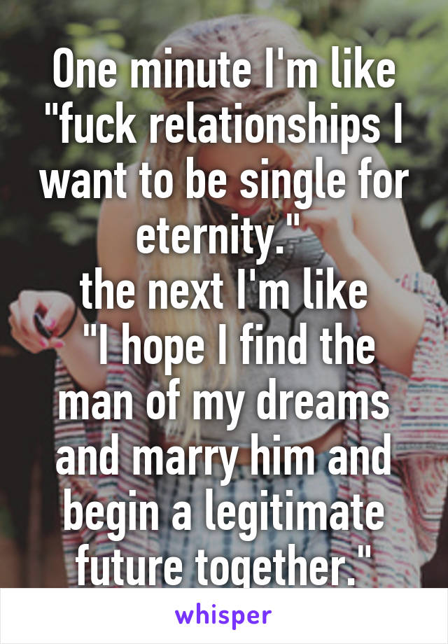 One minute I'm like "fuck relationships I want to be single for eternity." 
the next I'm like
 "I hope I find the man of my dreams and marry him and begin a legitimate future together."