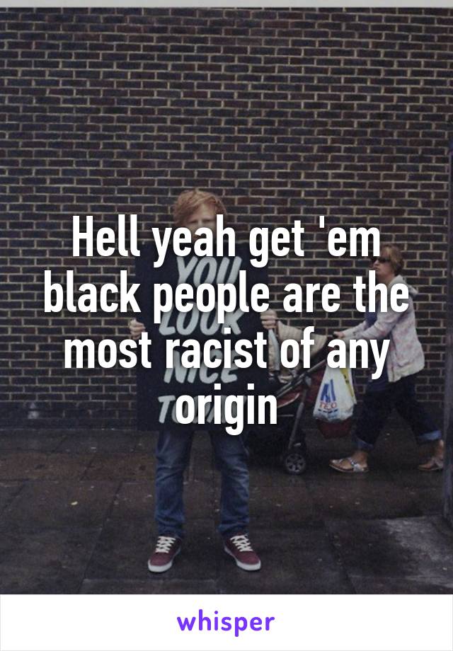 Hell yeah get 'em black people are the most racist of any origin