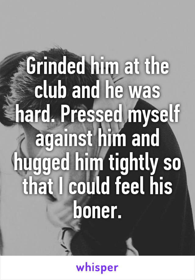 Grinded him at the club and he was hard. Pressed myself against him and hugged him tightly so that I could feel his boner.