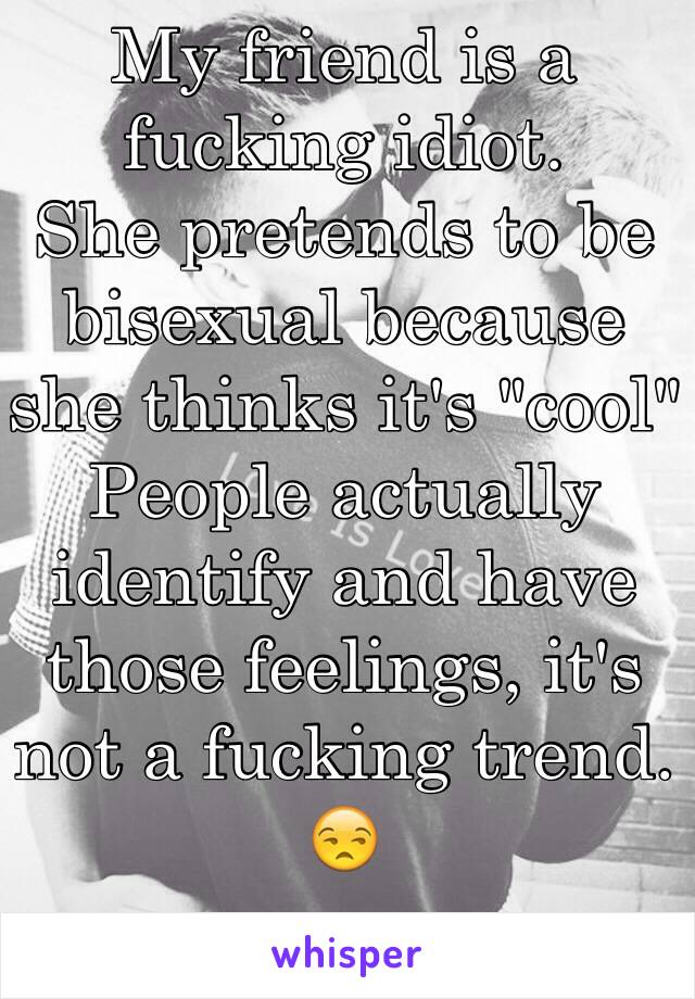 My friend is a fucking idiot. 
She pretends to be bisexual because she thinks it's "cool"
People actually identify and have those feelings, it's not a fucking trend. 😒