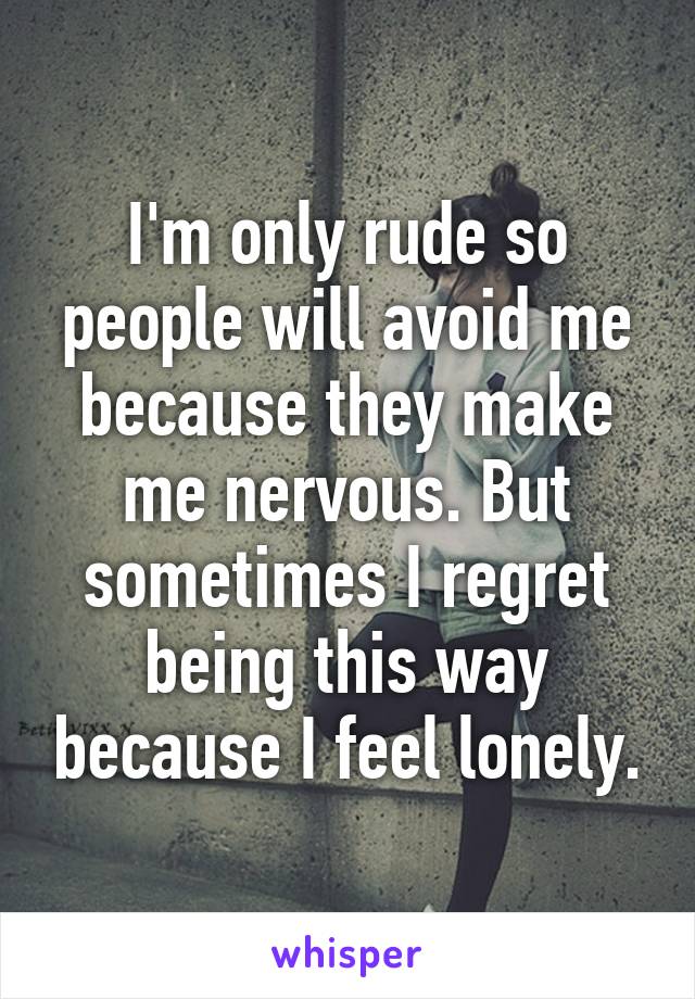 I'm only rude so people will avoid me because they make me nervous. But sometimes I regret being this way because I feel lonely.