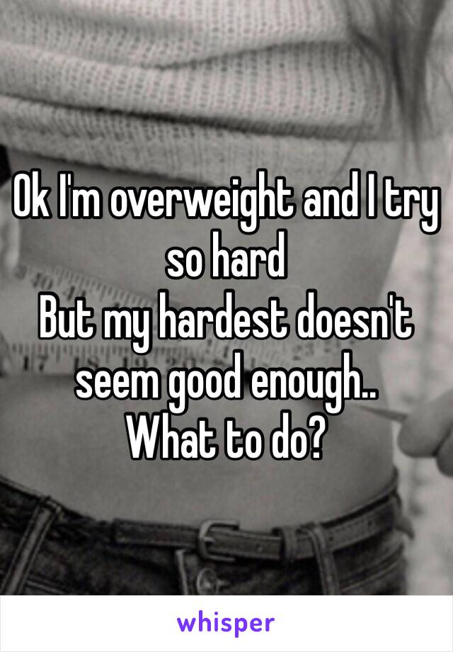 Ok I'm overweight and I try so hard 
But my hardest doesn't seem good enough..
What to do?