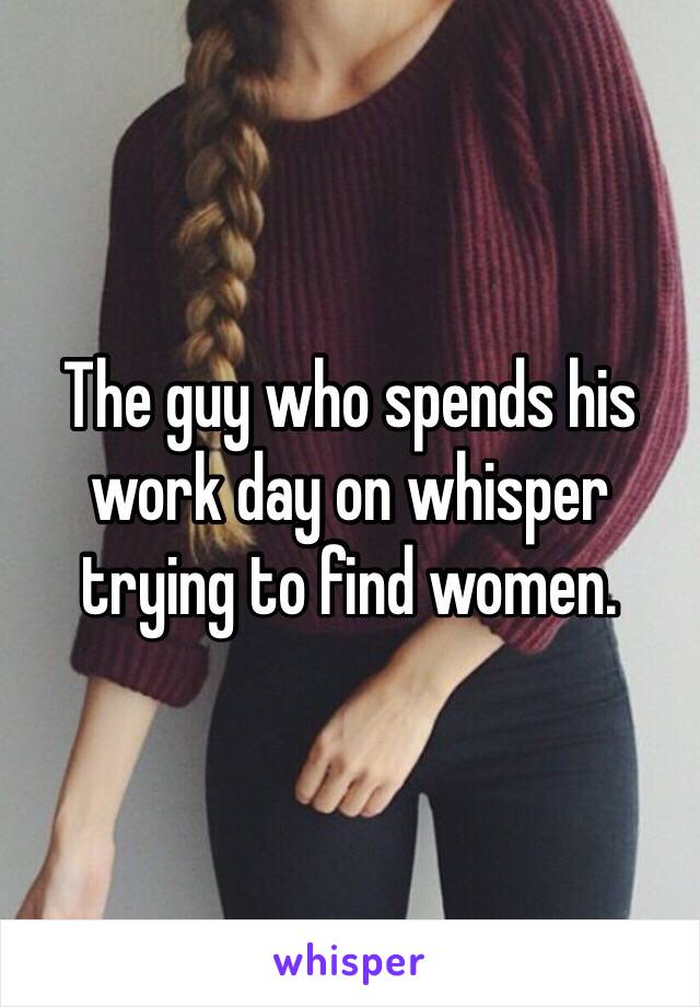 The guy who spends his work day on whisper trying to find women.