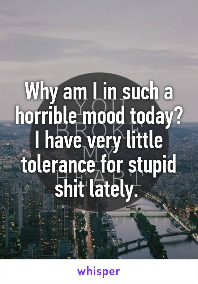 Why am I in such a horrible mood today? I have very little tolerance for stupid shit lately. 