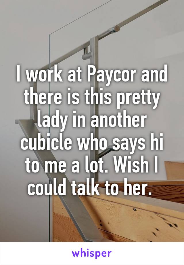 I work at Paycor and there is this pretty lady in another cubicle who says hi to me a lot. Wish I could talk to her. 