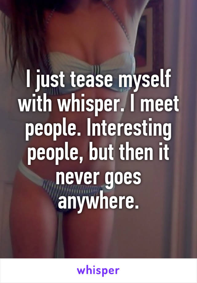 I just tease myself with whisper. I meet people. Interesting people, but then it never goes anywhere.