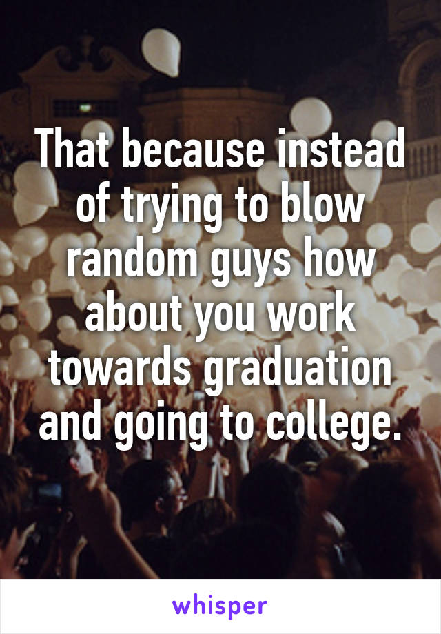 That because instead of trying to blow random guys how about you work towards graduation and going to college.
