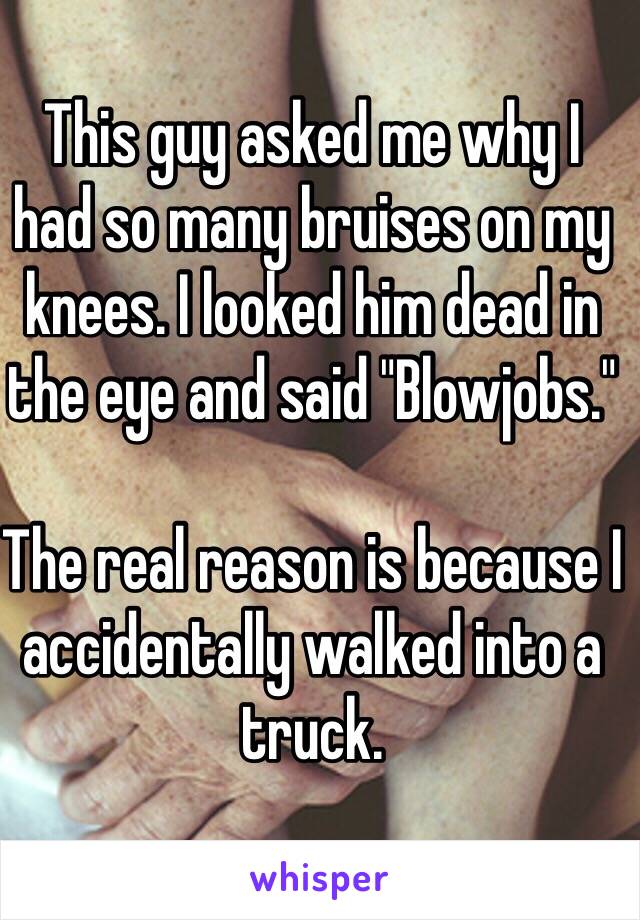 This guy asked me why I 
had so many bruises on my knees. I looked him dead in the eye and said "Blowjobs."

The real reason is because I accidentally walked into a truck.