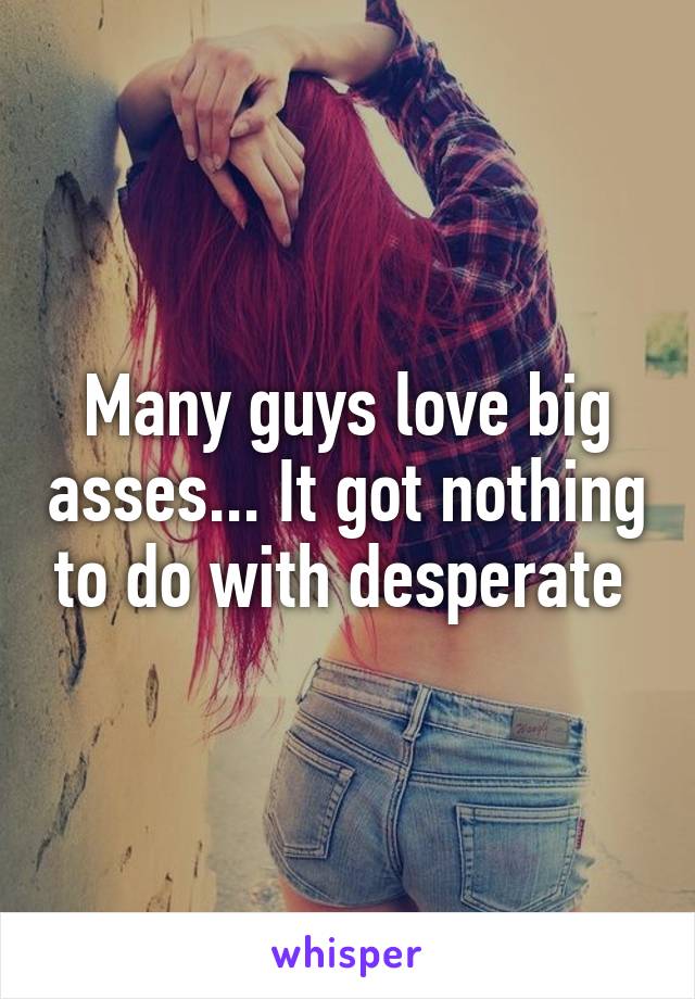 Many guys love big asses... It got nothing to do with desperate 