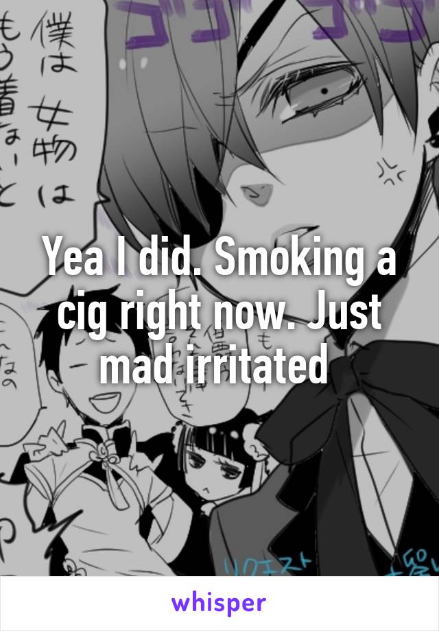 Yea I did. Smoking a cig right now. Just mad irritated 