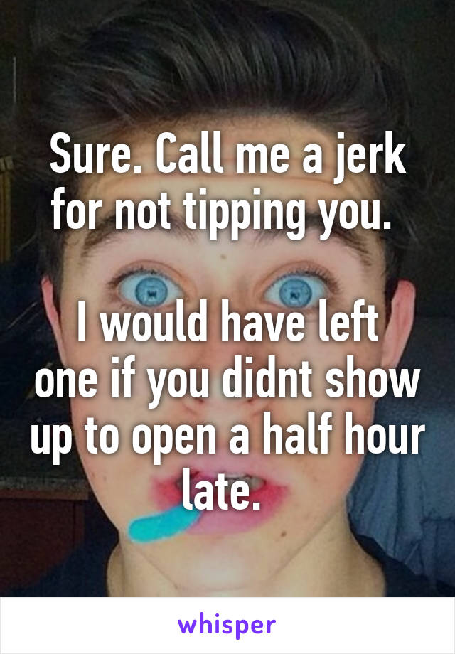 Sure. Call me a jerk for not tipping you. 

I would have left one if you didnt show up to open a half hour late. 