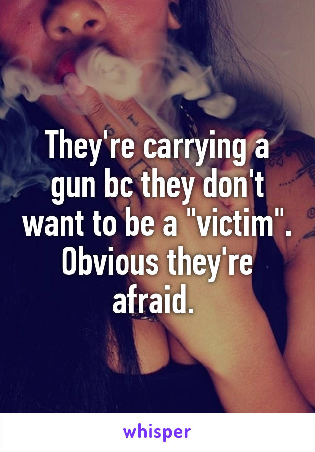 They're carrying a gun bc they don't want to be a "victim". Obvious they're afraid. 