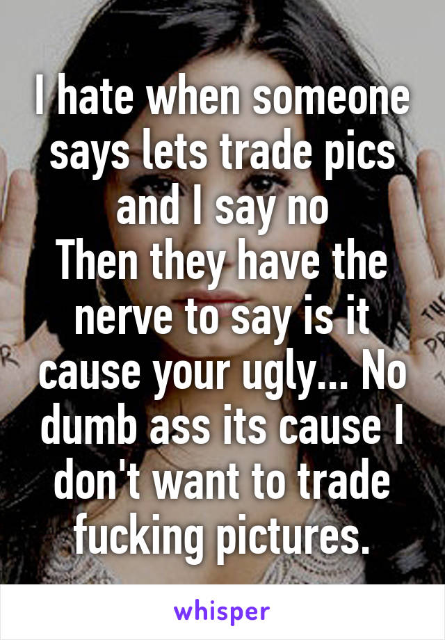 I hate when someone says lets trade pics and I say no
Then they have the nerve to say is it cause your ugly... No dumb ass its cause I don't want to trade fucking pictures.