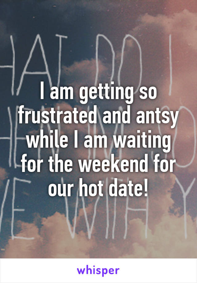 I am getting so frustrated and antsy while I am waiting for the weekend for our hot date!