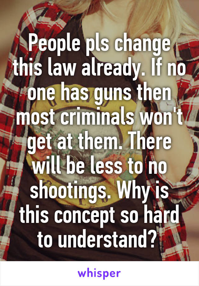 People pls change this law already. If no one has guns then most criminals won't get at them. There will be less to no shootings. Why is this concept so hard to understand? 