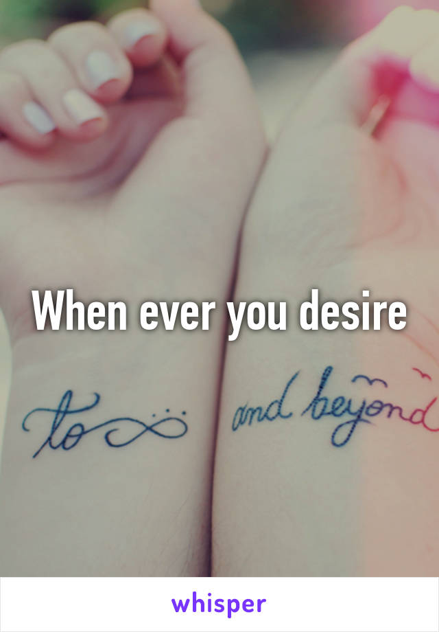 When ever you desire