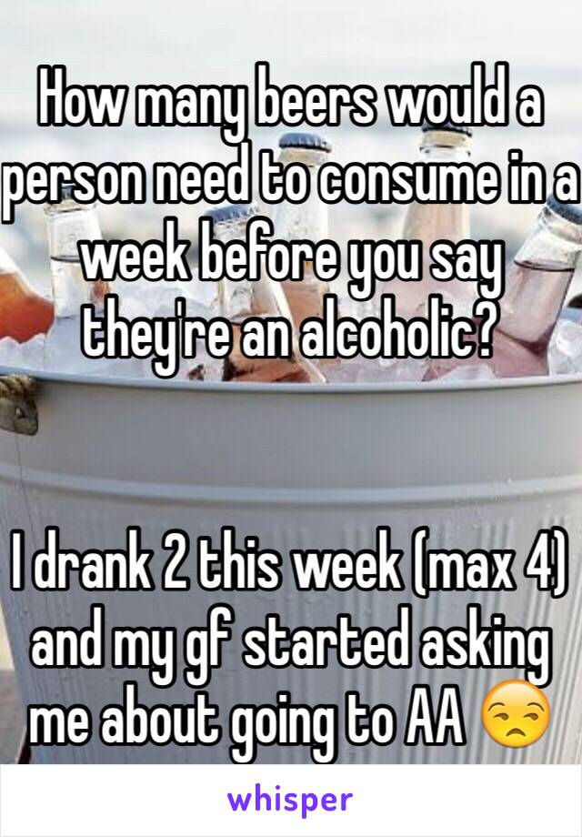 How many beers would a person need to consume in a week before you say they're an alcoholic?


I drank 2 this week (max 4) and my gf started asking me about going to AA 😒