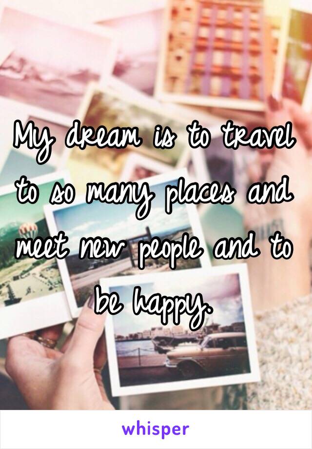 My dream is to travel to so many places and meet new people and to be happy. 