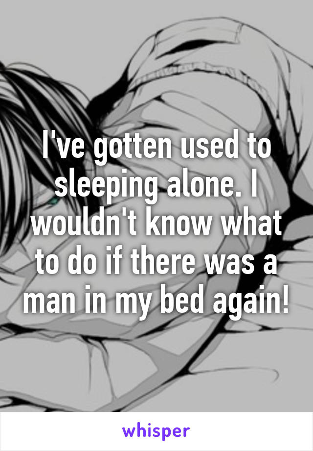 I've gotten used to sleeping alone. I wouldn't know what to do if there was a man in my bed again!