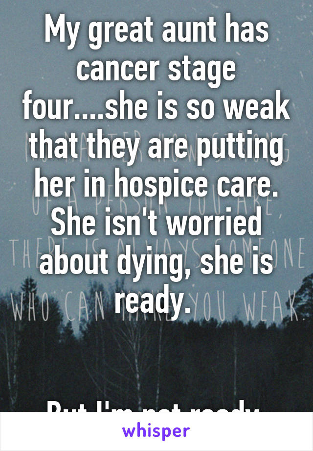 My great aunt has cancer stage four....she is so weak that they are putting her in hospice care. She isn't worried about dying, she is ready. 


But I'm not ready 