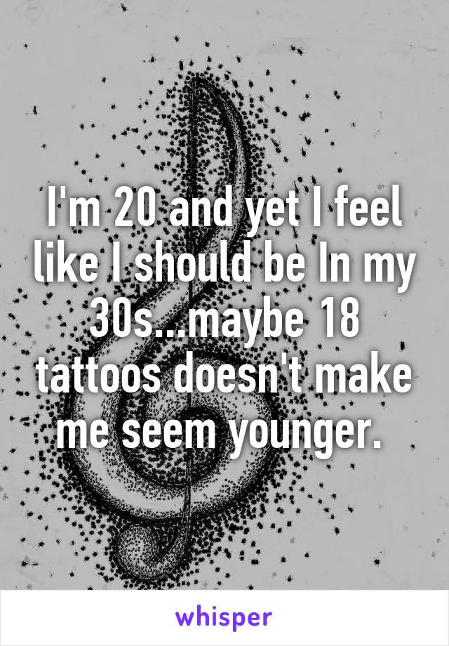 I'm 20 and yet I feel like I should be In my 30s...maybe 18 tattoos doesn't make me seem younger. 