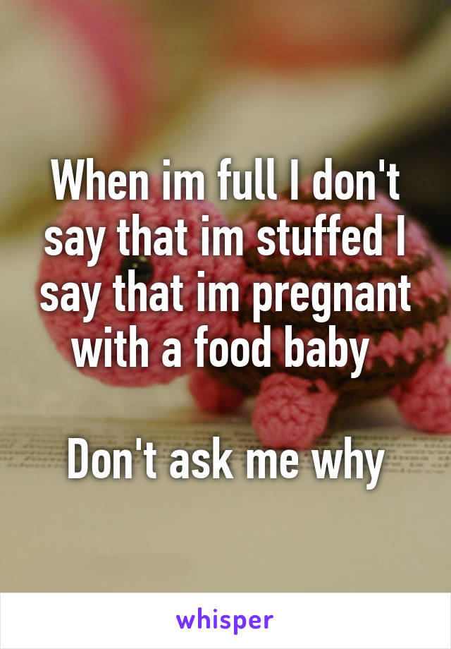 When im full I don't say that im stuffed I say that im pregnant with a food baby 

Don't ask me why