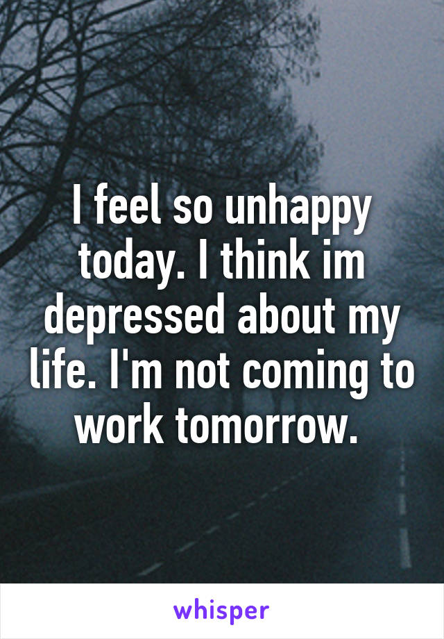 I feel so unhappy today. I think im depressed about my life. I'm not coming to work tomorrow. 