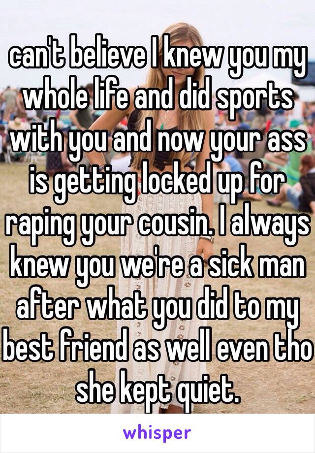 can't believe I knew you my whole life and did sports with you and now your ass is getting locked up for raping your cousin. I always knew you we're a sick man after what you did to my best friend as well even tho she kept quiet.  