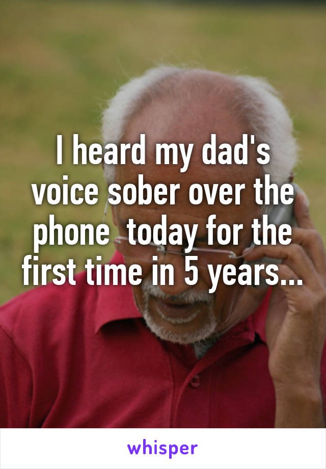 I heard my dad's voice sober over the phone  today for the first time in 5 years... 