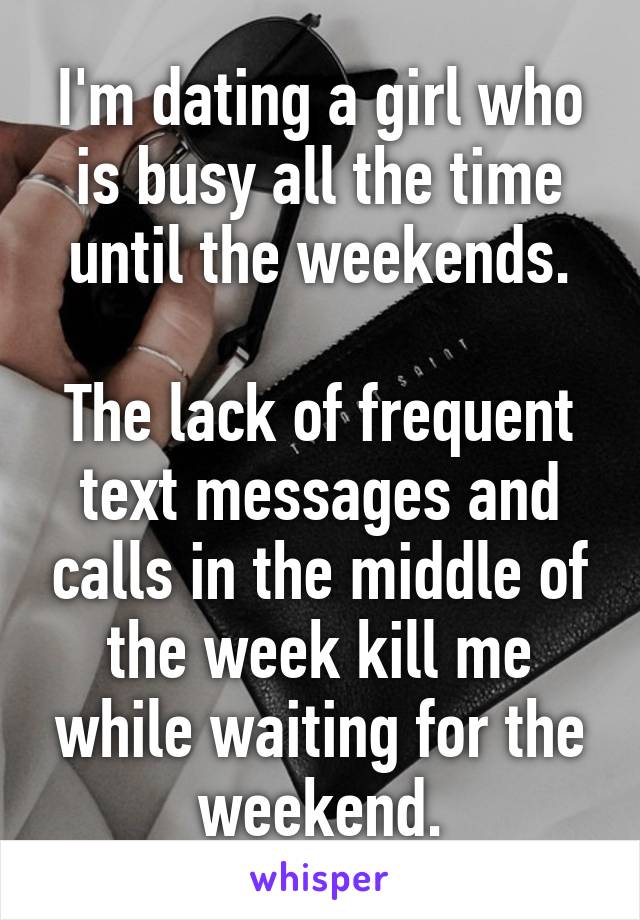 I'm dating a girl who is busy all the time until the weekends.

The lack of frequent text messages and calls in the middle of the week kill me while waiting for the weekend.