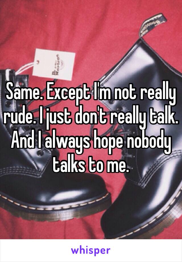 Same. Except I'm not really rude. I just don't really talk. And I always hope nobody talks to me.