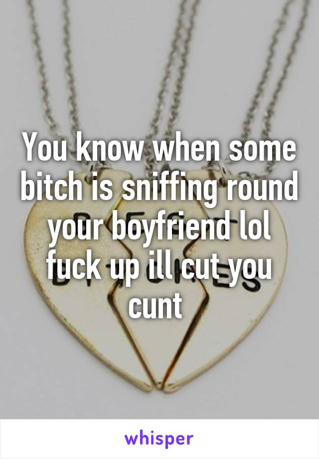 You know when some bitch is sniffing round your boyfriend lol fuck up ill cut you cunt 