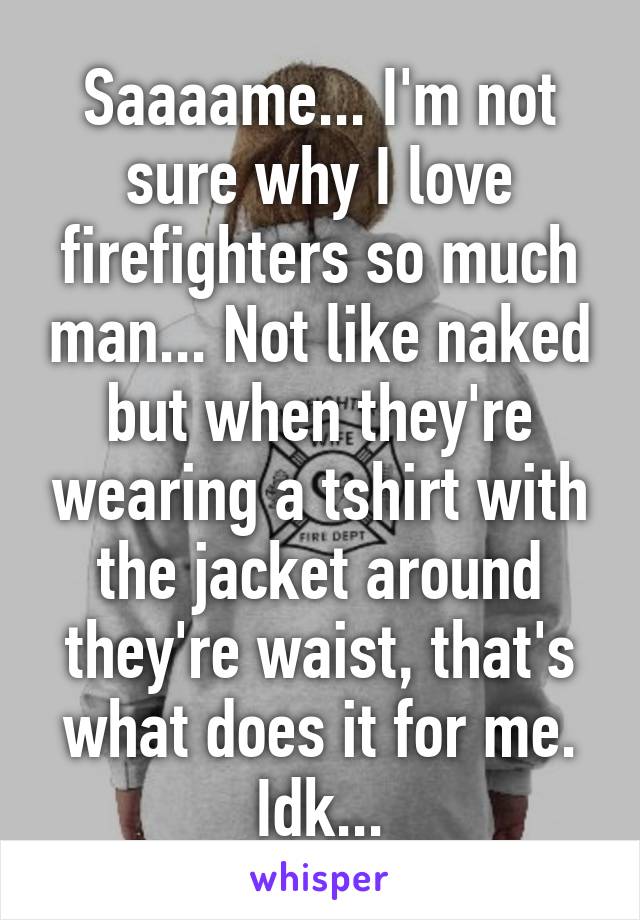 Saaaame... I'm not sure why I love firefighters so much man... Not like naked but when they're wearing a tshirt with the jacket around they're waist, that's what does it for me. Idk...