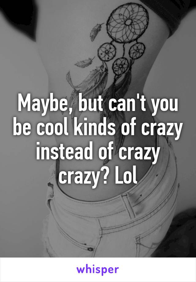 Maybe, but can't you be cool kinds of crazy instead of crazy crazy? Lol