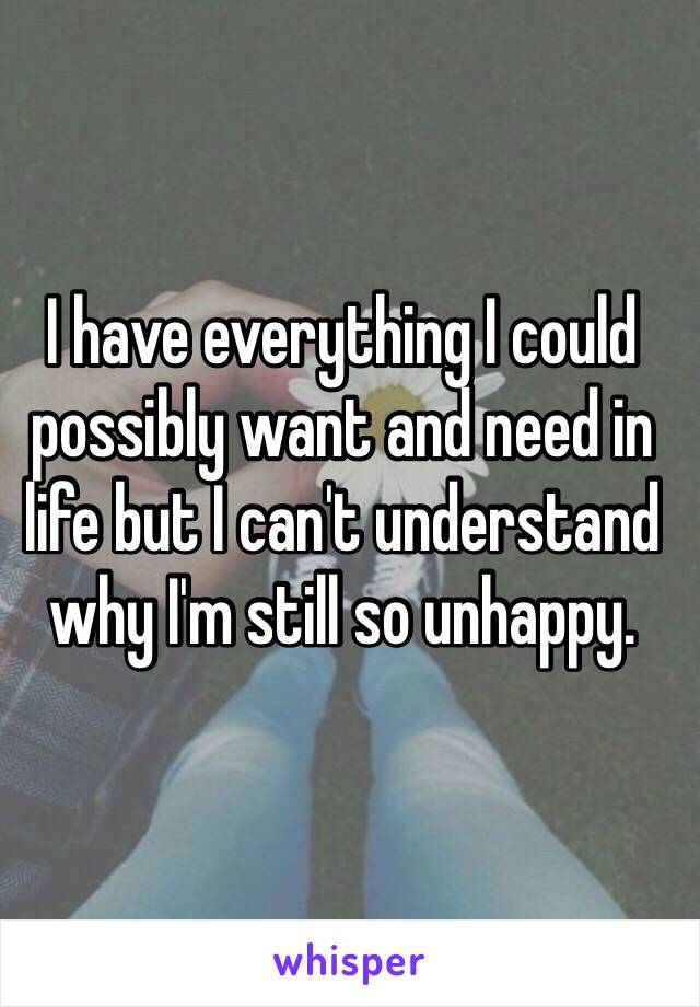 I have everything I could possibly want and need in life but I can't understand why I'm still so unhappy.